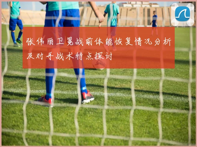 张伟丽卫冕战前体能恢复情况分析及对手战术特点探讨