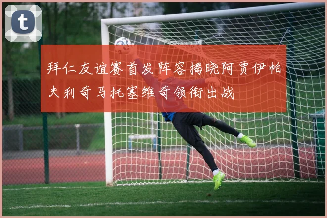 拜仁友谊赛首发阵容揭晓阿贾伊帕夫利奇马托塞维奇领衔出战