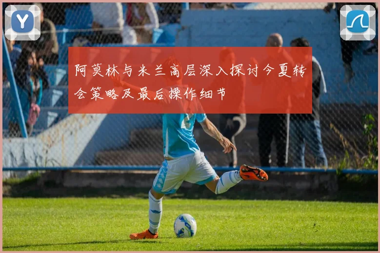 阿莫林与米兰高层深入探讨今夏转会策略及最后操作细节