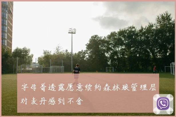 字母哥透露愿意续约森林狼管理层对麦丹感到不舍