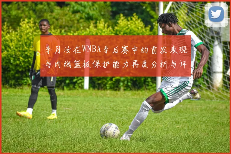 李月汝在WNBA季后赛中的首发表现与内线篮板保护能力再度分析与评估