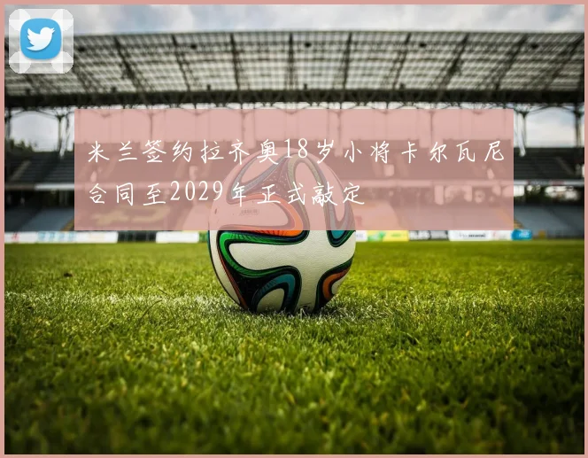 米兰签约拉齐奥18岁小将卡尔瓦尼合同至2029年正式敲定