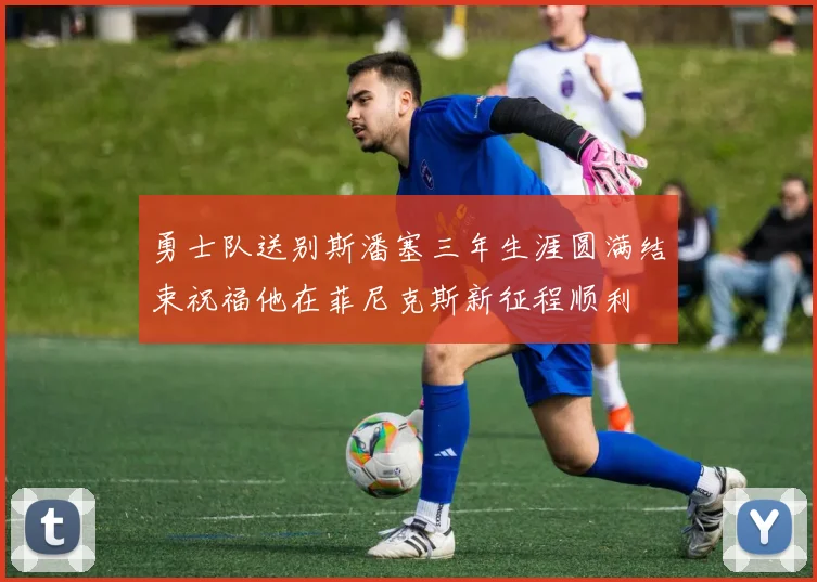 勇士队送别斯潘塞三年生涯圆满结束祝福他在菲尼克斯新征程顺利