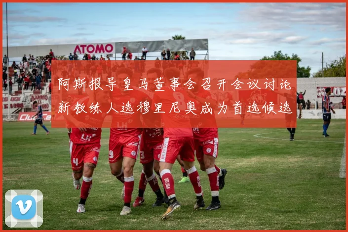 阿斯报导皇马董事会召开会议讨论新教练人选穆里尼奥成为首选候选人