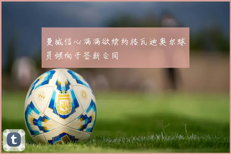 曼城信心满满欲续约格瓦迪奥尔球员倾向于签新合同