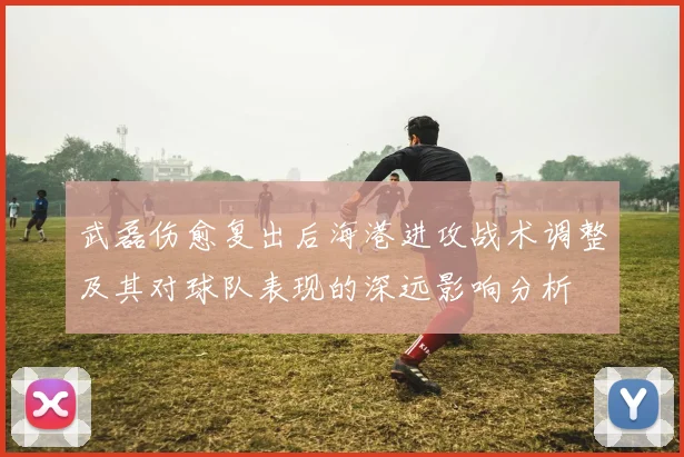 武磊伤愈复出后海港进攻战术调整及其对球队表现的深远影响分析
