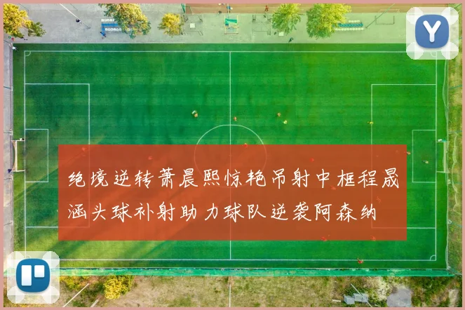 绝境逆转萧晨熙惊艳吊射中框程晟涵头球补射助力球队逆袭阿森纳