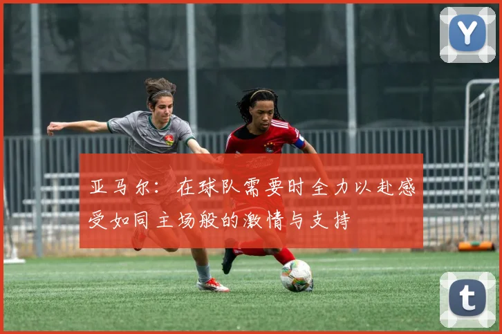 亚马尔：在球队需要时全力以赴感受如同主场般的激情与支持