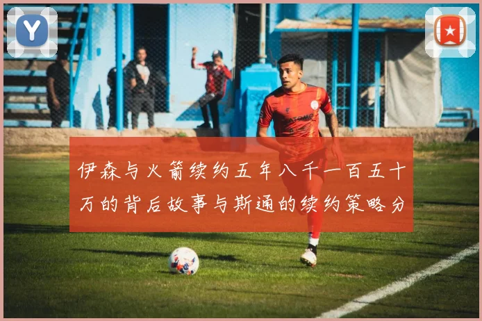 伊森与火箭续约五年八千一百五十万的背后故事与斯通的续约策略分析
