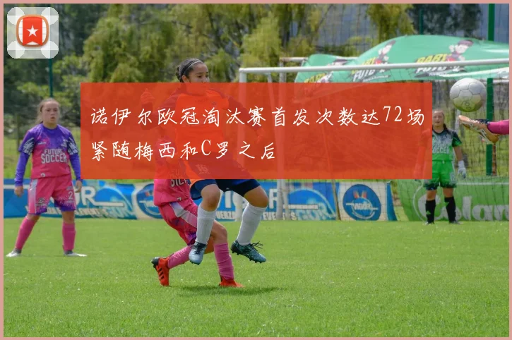 诺伊尔欧冠淘汰赛首发次数达72场紧随梅西和C罗之后