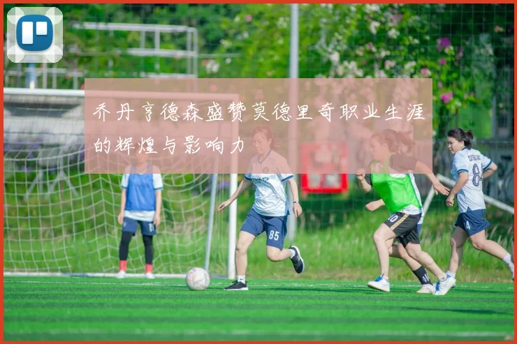 乔丹亨德森盛赞莫德里奇职业生涯的辉煌与影响力