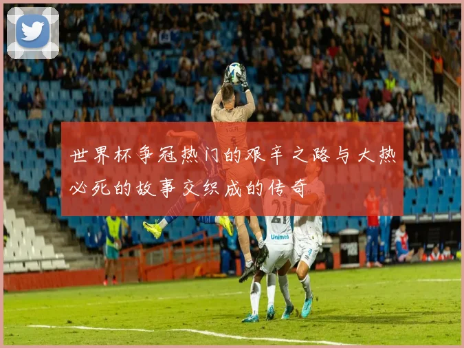 世界杯争冠热门的艰辛之路与大热必死的故事交织成的传奇