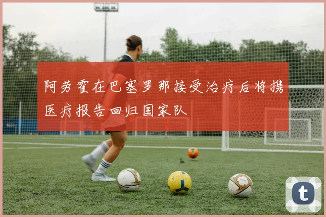 阿劳霍在巴塞罗那接受治疗后将携医疗报告回归国家队