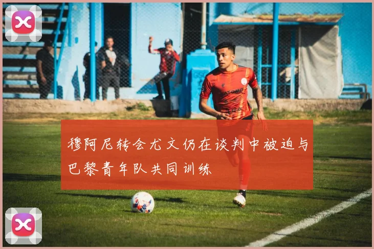 穆阿尼转会尤文仍在谈判中被迫与巴黎青年队共同训练