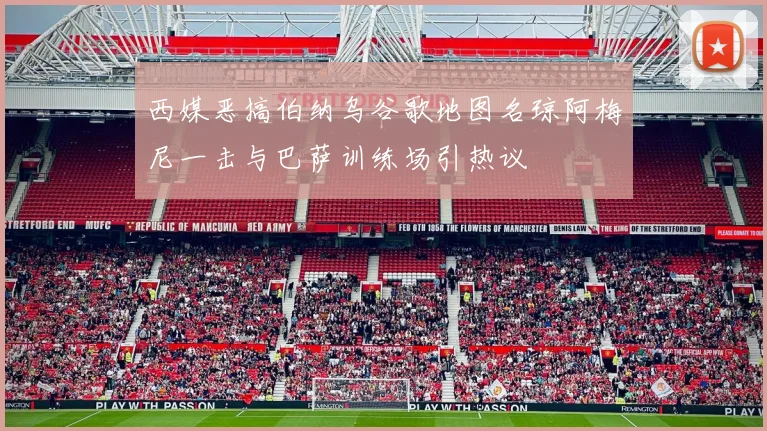 西媒恶搞伯纳乌谷歌地图名琼阿梅尼一击与巴萨训练场引热议