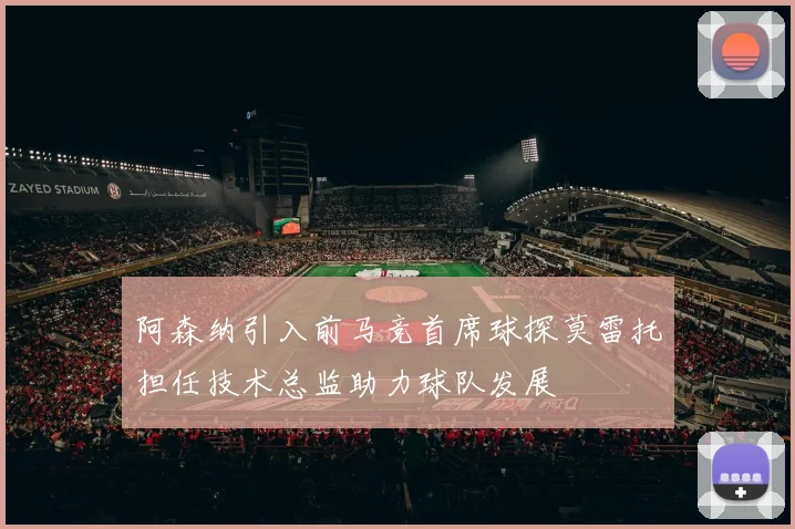 阿森纳引入前马竞首席球探莫雷托担任技术总监助力球队发展