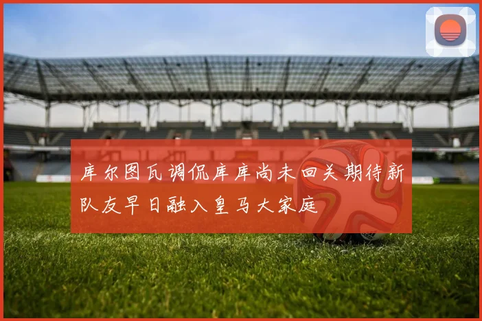 库尔图瓦调侃库库尚未回关期待新队友早日融入皇马大家庭