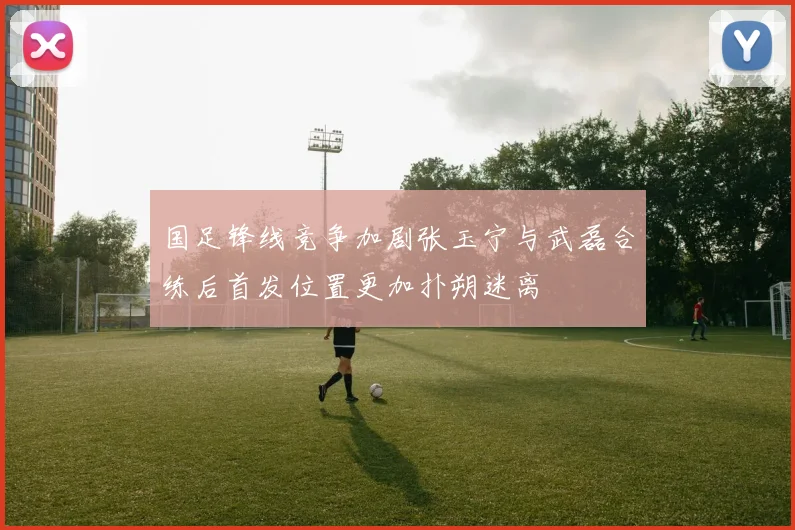 国足锋线竞争加剧张玉宁与武磊合练后首发位置更加扑朔迷离