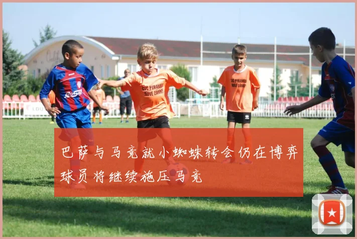 巴萨与马竞就小蜘蛛转会仍在博弈球员将继续施压马竞