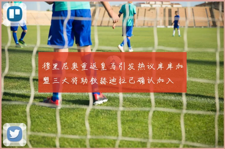 穆里尼奥重返皇马引发热议库库加盟三大将助教赫迪拉已确认加入