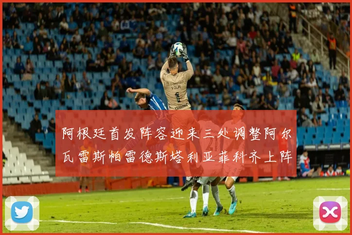 阿根廷首发阵容迎来三处调整阿尔瓦雷斯帕雷德斯塔利亚菲科齐上阵