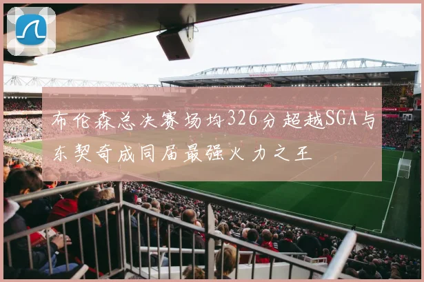 布伦森总决赛场均326分超越SGA与东契奇成同届最强火力之王