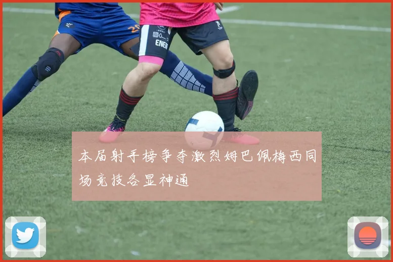 本届射手榜争夺激烈姆巴佩梅西同场竞技各显神通