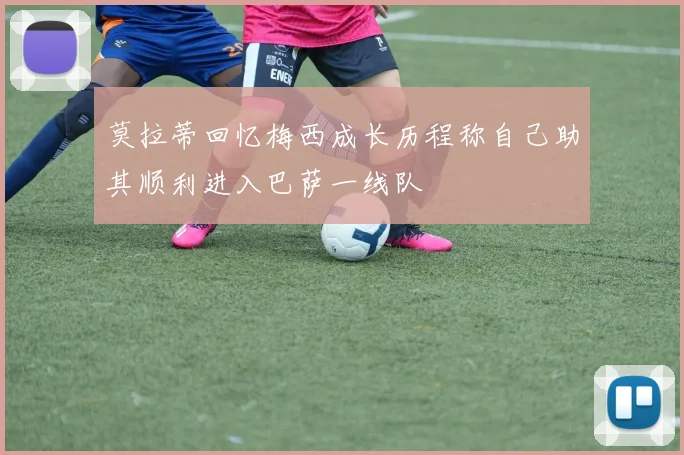 莫拉蒂回忆梅西成长历程称自己助其顺利进入巴萨一线队
