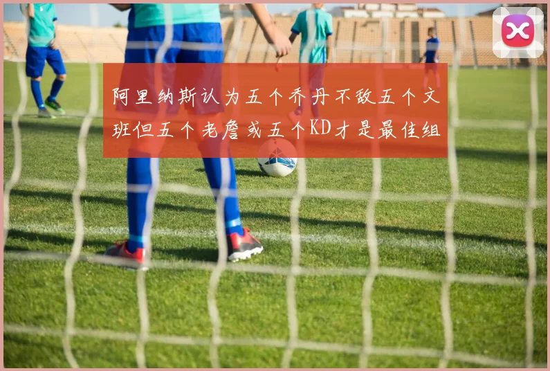 阿里纳斯认为五个乔丹不敌五个文班但五个老詹或五个KD才是最佳组合