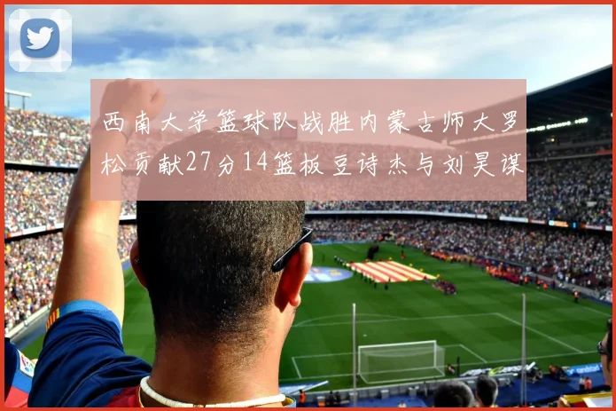 西南大学篮球队战胜内蒙古师大罗松贡献27分14篮板豆诗杰与刘昊谋表现出色